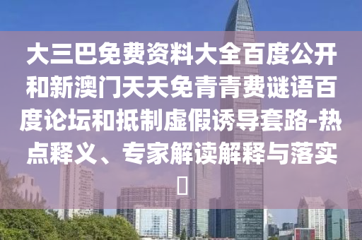 大三巴免费资料大全百度公开和新澳门天天免青青费谜语百度论坛和抵制虚假诱导套路-热点释义、专家解读解释与落实