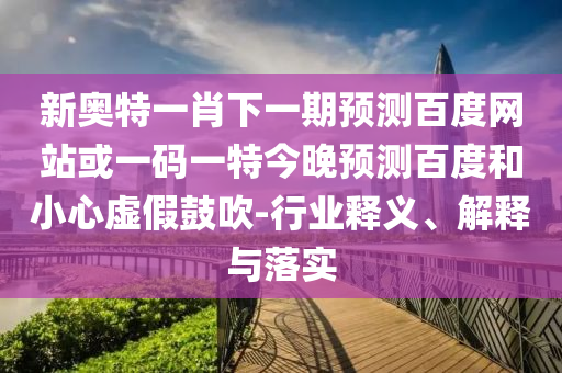 新奥特一肖下一期预测百度网站或一码一特今晚预测百度和小心虚假鼓吹-行业释义、解释与落实