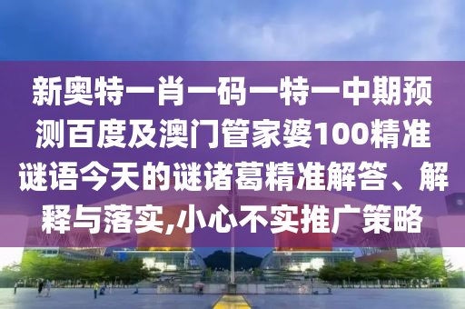 新奥特一肖一码一特一中期预测百度及澳门管家婆100精准谜语今天的谜诸葛精准解答、解释与落实,小心不实推广策略